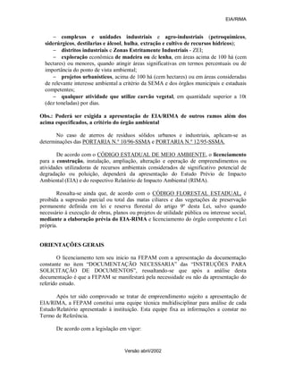 EIA/RIMA


      − complexos e unidades industriais e agro-industriais (petroquímicos,
  siderúrgicos, destilarias e álcool, hulha, extração e cultivo de recursos hídricos);
      − distritos industriais e Zonas Estritamente Industriais - ZEI;
      − exploração econômica de madeira ou de lenha, em áreas acima de 100 há (cem
  hectares) ou menores, quando atingir áreas significativas em termos percentuais ou de
  importância do ponto de vista ambiental;
      − projetos urbanísticos, acima de 100 há (cem hectares) ou em áreas consideradas
  de relevante interesse ambiental a critério da SEMA e dos órgãos municipais e estaduais
  competentes;
      − qualquer atividade que utilize carvão vegetal, em quantidade superior a 10t
  (dez toneladas) por dias.

Obs.: Poderá ser exigida a apresentação de EIA/RIMA de outros ramos além dos
acima especificados, a critério do órgão ambiental

       No caso de aterros de resíduos sólidos urbanos e industriais, aplicam-se as
determinações das PORTARIA N.º 10/96-SSMA e PORTARIA N.º 12/95-SSMA.

        De acordo com o CÓDIGO ESTADUAL DE MEIO AMBIENTE, o licenciamento
para a construção, instalação, ampliação, alteração e operação de empreendimentos ou
atividades utilizadoras de recursos ambientais considerados de significativo potencial de
degradação ou poluição, dependerá da apresentação do Estudo Prévio de Impacto
Ambiental (EIA) e do respectivo Relatório de Impacto Ambiental (RIMA).

       Ressalta-se ainda que, de acordo com o CÓDIGO FLORESTAL ESTADUAL, é
proibida a supressão parcial ou total das matas ciliares e das vegetações de preservação
permanente definida em lei e reserva florestal do artigo 9º desta Lei, salvo quando
necessário à execução de obras, planos ou projetos de utilidade pública ou interesse social,
mediante a elaboração prévia do EIA-RIMA e licenciamento do órgão competente e Lei
própria.


ORIENTAÇÕES GERAIS

        O licenciamento tem seu inicio na FEPAM com a apresentação da documentação
constante no item “DOCUMENTAÇÃO NECESSARIA” das “INSTRUÇÕES PARA
SOLICITAÇÃO DE DOCUMENTOS”, ressaltando-se que após a análise desta
documentação é que a FEPAM se manifestará pela necessidade ou não da apresentação do
referido estudo.

       Após ter sido comprovado se tratar de empreendimento sujeito a apresentação de
EIA/RIMA, a FEPAM constitui uma equipe técnica multidisciplinar para análise de cada
Estudo/Relatório apresentado à instituição. Esta equipe fixa as informações a constar no
Termo de Referência.

       De acordo com a legislação em vigor:


                                     Versão abril/2002
 