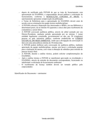 EIA/RIMA


     -   depois de notificado pela FEPAM de que se trata de licenciamento com
         apresentação de EIA/RIMA, o empreendedor deverá publicar a solicitação de
         licenciamento, conforme a RESOLUÇÃO CONAMA Nº 006/86, e,
         oportunamente apresentar comprovação da publicação;
     -   o Termo de Referência para a apresentação do EIA/RIMA deverá estar de
         acordo com as orientações da equipe técnica multidisciplinar;
     -   A FEPAM colocará à disposição dos interessados o RIMA, em sua Biblioteca e
         determinará prazo, de no mínimo 45 (quarenta e cinco) dias para recebimento de
         comentários a serem feitos;
     -   A FEPAM convocará audiência pública, através de edital assinado por seu
         Diretor-Presidente, mediante petição apresentada por no mínimo 1 (uma)
         entidade legalmente constituída, governamental ou não, por 50 (cinqüenta)
         pessoas ou pelo ministério público, conforme estabelecido no CÓDIGO
         ESTADUAL DO MEIO AMBIENTE, sendo que a divulgação da convocação se
         fará com uma antecedência mínima de 30 (trinta) dias.
     -   A FEPAM poderá deliberar pela convocação de audiência pública, mediante
         apreciação da equipe multidisciplinar, mesmo sem haver a solicitação popular
         para a realização da mesma, com vistas à obtenção de subsídios para emissão do
         parecer técnico final.
     -   A FEPAM, durante a análise técnica, poderá solicitar complementações do
         EIA/RIMA.
     -   Após a análise técnica a FEPAM se manifestará aprovando ou invalidando o
         EIA/RIMA, através da emissão do documento correspondente, licenciando ou
         indeferindo a solicitação de licenciamento ambiental.
     -   O recebimento da licença também deverá ser tornado público pelo
         empreendedor.


Identificador do Documento = eiarimainst




                                  Versão abril/2002
 
