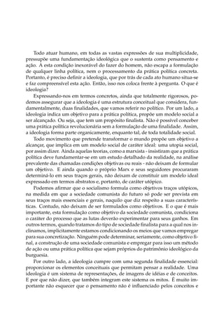 Todo atuar humano, em todas as vastas expressões de sua multiplicidade,
pressupõe uma fundamentação ideológica que o sustenta como pensamento e
ação. A esta condição inexorável do fazer do homem, não escapa a formulação
de qualquer linha política, nem o processamento da prática política concreta.
Portanto, é preciso deﬁnir a ideologia, que por trás de cada ato humano situa-se
e faz compreensível esta ação. Então, isso nos coloca frente à pergunta. O que é
ideologia?
Expressando-nos em termos concretos, ainda que totalmente rigorosos, po-
demos assegurar que a ideologia é uma estrutura conceitual que considera, fun-
damentalmente, duas ﬁnalidades, que vamos referir no político. Por um lado, a
ideologia indica um objetivo para a prática política, propõe um modelo social a
ser alcançado. Ou seja, que tem um propósito ﬁnalista. Não é possível conceber
uma prática política revolucionária sem a formulação de uma ﬁnalidade. Assim,
a ideologia forma parte organicamente, enquanto tal, de toda totalidade social.
Todo movimento que pretende transformar o mundo propõe um objetivo a
alcançar, que implica em um modelo social de caráter ideal: uma utopia social,
por assim dizer. Ainda aquelas teorias, como a marxista - insistiram que a prática
política deve fundamentar-se em um estudo detalhado da realidade, na análise
prevalente das chamadas condições objetivas ou reais - não deixam de formular
um objetivo. E ainda quando o próprio Marx e seus seguidores procuraram
determiná-lo em seus traços gerais, não deixam de constituir um modelo ideal
expressado em termos abstratos e, portanto, de caráter utópico.
Podemos aﬁrmar que o socialismo formula como objetivos traços utópicos,
na medida em que a sociedade comunista do futuro só pode ser prevista em
seus traços mais essenciais e gerais, naquilo que diz respeito a suas caracterís-
ticas. Contudo, não deixam de ser formulados como objetivos. E o que é mais
importante, esta formulação como objetivo da sociedade comunista, condiciona
o caráter do processo que as lutas deverão experimentar para seus ganhos. Em
outros termos, quando tratamos do tipo de sociedade ﬁnalista para a qual nos in-
clinamos, implicitamente estamos condicionando os meios que vamos empregar
para sua concretização. Ninguém pode determinar, seriamente, como objetivo ﬁ-
nal, a construção de uma sociedade comunista e empregar para isso um método
de ação ou uma prática política que sejam próprios do patrimônio ideológico da
burguesia.
Por outro lado, a ideologia cumpre com uma segunda ﬁnalidade essencial:
proporcionar os elementos conceituais que permitam pensar a realidade. Uma
ideologia é um sistema de representações, de imagens de idéias e de conceitos.
E por que não dizer, que também integram este sistema os mitos. É muito im-
portante não esquecer que o pensamento não é inﬂuenciado pelos conceitos e
 