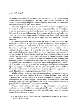 O que é Ideologia? 4
que estes são instrumentos tão concretos como qualquer outro. Assim como é
necessário um martelo para pregar um prego, e ele deve ser fabricado, os con-
ceitos são necessários para pensar, e eles devem ser produzidos. Precisamos de
ferramentas conceituais para poder pensar.
A história do pensamento humano foi, e continua sendo, um processo de
produção de instrumentos conceituais que vêm permitindo a possibilidade de
conformar um pensamento cientíﬁco. Por isso o trabalho dos teóricos socialistas
foi inestimável, já que elaboraram e determinaram que fossem utilizados con-
ceitos que permitiram compreender o funcionamento da sociedade capitalista,
seus fundamentos, suas contradições, e prever qual será o decurso futuro da
sociedade.
Os conceitos possuem uma existência e um papel histórico no seio de uma
determinada sociedade. Graças a eles, e por sua inﬂuência, é possível aprender
a realidade, entendê-la e transformá-la. É vital, então, para a atividade política
de qualquer organização revolucionária, não só formular um modelo social ﬁ-
nalista em direção ao qual se deve caminhar, mas também conhecer, da maneira
mais aprofundada possível, a realidade em que se atua e, com base nisso, reali-
zar sua previsão de futuro. Carecer de alguns destes elementos é cair na grave
contradição entre a prática política da organização e o processo histórico em que
se atua. É incorrer em um erro que só pode ter como resultado a incoerência,
a desintegração ou a contenção do fenômeno revolucionário. Erros deste tipo
são: pensar que a realidade do Uruguai de hoje admite a possibilidade de vol-
tar ao passado; supor que, por meio das instituições do sistema social vigente,
é possível chegar à sua transformação, ou considerar que há possibilidade de
desenvolvimento dentro das fronteiras capitalistas, que permita a superação das
atuais diﬁculdades de caráter político e econômico-social.
A linha política e as formas organizativas da ação revolucionária devem re-
sultar de uma análise da realidade e de uma previsão do futuro. Esta análise é
processada por meio do pensamento e da ação em interação dialética. O sistema
de representações e conceitos (que possui uma lógica e um rigor próprios), que
investiga o porquê e o para quê da realidade social, é o que permite a revisão, e
que, por sua vez, condiciona a ação política concreta.
Voltando a nossa primeira aﬁrmação: não é possível pensar nem agir sem
ideologia, não há conduta humana aideológica; a ideologia é pensamento e ação.
De maneira esquemática, poderíamos dizer que a ideologia é uma estrutura ou
sistema de conceitos que permite:
1. A formulação de um objetivo ﬁnalista (que deve ser explicado da maneira
mais clara possível).
 