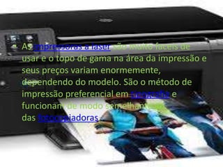 • As impressoras a laser são muito faceis de 
usar e o topo de gama na área da impressão e 
seus preços variam enormemente, 
dependendo do modelo. São o método de 
impressão preferencial em tipografia e 
funcionam de modo semelhante ao 
das fotocopiadoras. 
 