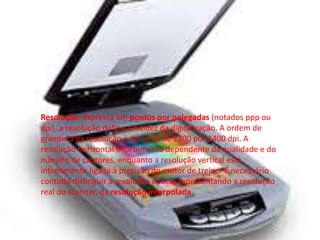 Resolução: expressa em pontos por polegadas (notados ppp ou 
dpi), a resolução define a nitidez da digitalização. A ordem de 
grandeza da resolução é de cerca de 1200 por 2400 dpi. A 
resolução horizontal é fortemente dependente da qualidade e do 
número de captores, enquanto a resolução vertical está 
intimamente ligada à precisão do motor de treino. É necessário 
contudo distinguir a resolução óptica, representando a resolução 
real do scanner, da resolução interpolada. 
 
