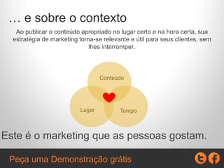 … e sobre o contexto
Ao publicar o conteúdo apropriado no lugar certo e na hora certa, sua
estratégia de marketing torna-se relevante e útil para seus clientes, sem
lhes interromper.
Este é o marketing que as pessoas gostam.
Conteúdo
TempoLugar
Peça uma Demonstração grátis
 