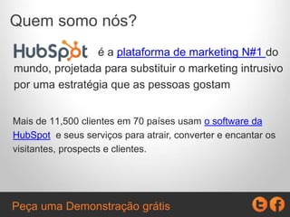 Quem somo nós?
é a plataforma de marketing N#1 do
mundo, projetada para substituir o marketing intrusivo
por uma estratégia que as pessoas gostam
Mais de 11,500 clientes em 70 países usam o software da
HubSpot e seus serviços para atrair, converter e encantar os
visitantes, prospects e clientes.
Peça uma Demonstração grátis
 