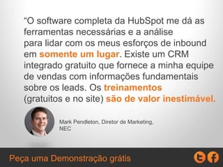 “O software completa da HubSpot me dá as
ferramentas necessárias e a análise
para lidar com os meus esforços de inbound
em somente um lugar. Existe um CRM
integrado gratuito que fornece a minha equipe
de vendas com informações fundamentais
sobre os leads. Os treinamentos
(gratuitos e no site) são de valor inestimável.
Mark Pendleton, Diretor de Marketing,
NEC
Peça uma Demonstração grátis
 