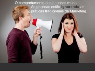 O comportamento das pessoas mudou.
As pessoas estão ignorando as
práticas tradicionais de Marketing.
 