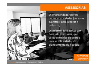 ASSESSORIAS:
                                        O empreendedor deverá 
                                        cursar as atividades (cursos e 
                                        palestras) para realizar o 
                                        cadastro;
                                        O cadastro dará acesso a 9 
                                        horas de assessoria, que 
                                        serão utilizadas de acordo 
                                        com as dificuldades de 
                                        planejamento do negócio.


                                                                ATIVIDADE 
                                                                 GRATUITA
RITU – EMPREENDER COM A GENTE É FÁCIL
 
