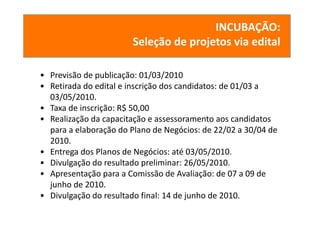 INCUBAÇÃO:
                        Seleção de projetos via edital

• Previsão de publicação: 01/03/2010
• Retirada do edital e inscrição dos candidatos: de 01/03 a 
  03/05/2010.
• Taxa de inscrição: R$ 50,00
• Realização da capacitação e assessoramento aos candidatos 
  para a elaboração do Plano de Negócios: de 22/02 a 30/04 de 
  2010.
• Entrega dos Planos de Negócios: até 03/05/2010.
• Divulgação do resultado preliminar: 26/05/2010.
• Apresentação para a Comissão de Avaliação: de 07 a 09 de 
  junho de 2010.
• Divulgação do resultado final: 14 de junho de 2010.
 