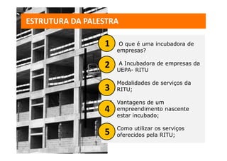 ESTRUTURA DA PALESTRA

                 11.    O que é uma incubadora de
                       empresas?

                 22. UEPA- RITU de empresas da
                     A Incubadora


                  3. Modalidades de serviços da
                 3   RITU;

                  4. Vantagens de um
                 4   empreendimento nascente
                     estar incubado;

                  5. Como utilizar os serviços
                 5   oferecidos pela RITU;
 