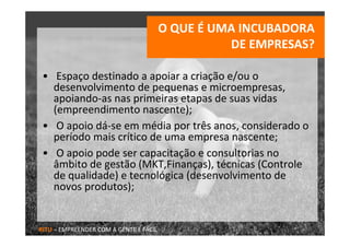 O QUE É UMA INCUBADORA 
                                                  DE EMPRESAS?

 • Espaço destinado a apoiar a criação e/ou o 
   desenvolvimento de pequenas e microempresas, 
   apoiando‐as nas primeiras etapas de suas vidas 
   (empreendimento nascente);
 • O apoio dá‐se em média por três anos, considerado o 
   período mais crítico de uma empresa nascente;
 • O apoio pode ser capacitação e consultorias no 
   âmbito de gestão (MKT,Finanças), técnicas (Controle 
   de qualidade) e tecnológica (desenvolvimento de 
   novos produtos);


RITU – EMPREENDER COM A GENTE É FÁCIL
 