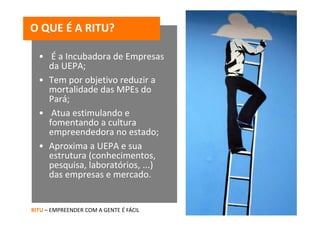 O QUE É A RITU?

  • É a Incubadora de Empresas 
    da UEPA;
  • Tem por objetivo reduzir a 
    mortalidade das MPEs do 
    Pará;
  • Atua estimulando e 
    fomentando a cultura 
    empreendedora no estado;
  • Aproxima a UEPA e sua 
    estrutura (conhecimentos, 
    pesquisa, laboratórios, ...) 
    das empresas e mercado.


RITU – EMPREENDER COM A GENTE É FÁCIL
 