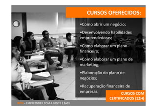 CURSOS OFERECIDOS:
                                        •Como abrir um negócio;
                                        •Desenvolvendo habilidades 
                                        empreendedoras;
                                        •Como elaborar um plano 
                                        financeiro;
                                        •Como elaborar um plano de 
                                        marketing;
                                        •Elaboração do plano de 
                                        negócios;
                                        •Recuperação financeira de 
                                        empresas.            CURSOS COM 
                                                       CERTIFICADOS (12H)
RITU – EMPREENDER COM A GENTE É FÁCIL
 