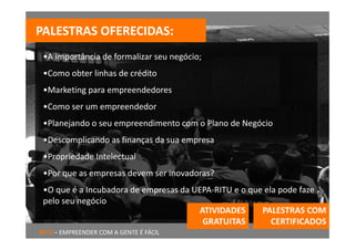 PALESTRAS OFERECIDAS:
 •A importância de formalizar seu negócio;
 •Como obter linhas de crédito
 •Marketing para empreendedores
 •Como ser um empreendedor 
 •Planejando o seu empreendimento com o Plano de Negócio
 •Descomplicando as finanças da sua empresa
 •Propriedade Intelectual
 •Por que as empresas devem ser inovadoras?
 •O que é a Incubadora de empresas da UEPA‐RITU e o que ela pode faze 
 pelo seu negócio
                                       ATIVIDADES      PALESTRAS COM 
                                        GRATUITAS         CERTIFICADOS 
RITU – EMPREENDER COM A GENTE É FÁCIL
 