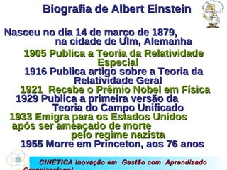 CINÉTICA Inovação em  Gestão com  Aprendizado Organizacional Biografia de Albert Einstein Nasceu no dia 14 de março de 1879,  na cidade de Ulm, Alemanha 1905 Publica a Teoria da Relatividade Especial 1916 Publica artigo sobre a Teoria da Relatividade Geral 1921  Recebe o Prêmio Nobel em Física 1929 Publica a primeira versão da  Teoria do Campo Unificado 1933 Emigra para os Estados Unidos  após ser ameaçado de morte  pelo regime nazista 1955 Morre em Princeton, aos 76 anos  