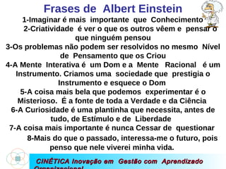 CINÉTICA Inovação em  Gestão com  Aprendizado Organizacional Frases de  Albert Einstein 1-Imaginar é mais  importante  que  Conhecimento  2-Criatividade  é ver o que os outros vêem e  pensar o que ninguém pensou 3-Os problemas não podem ser resolvidos no mesmo  Nível de  Pensamento que os Criou 4-A Mente  Interativa é  um Dom e a  Mente  Racional  é um Instrumento. Criamos uma  sociedade que  prestigia o Instrumento e esquece o Dom  5-A coisa mais bela que podemos  experimentar é o Misterioso.  É a fonte de toda a Verdade e da Ciência  6-A Curiosidade é uma plantinha que necessita, antes de tudo, de Estímulo e de  Liberdade  7-A coisa mais importante é nunca Cessar de  questionar  8-Mais do que o passado, interessa-me o futuro, pois   penso que nele viverei minha vida.  