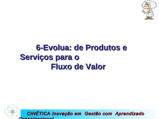 CINÉTICA Inovação em  Gestão com  Aprendizado Organizacional 6-Evolua: de Produtos e Serviços para o  Fluxo de Valor  
