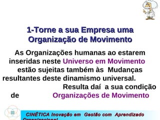 CINÉTICA Inovação em  Gestão com  Aprendizado Organizacional 1-Torne a sua Empresa uma Organização de Movimento As Organizações humanas ao estarem inseridas neste  Universo em Movimento   estão sujeitas também às  Mudanças resultantes deste dinamismo universal.  Resulta daí  a sua condição de  Organizações de Movimento 