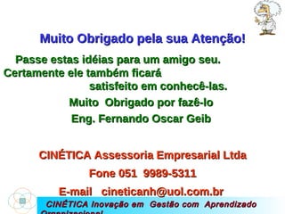 CINÉTICA Inovação em  Gestão com  Aprendizado Organizacional Muito Obrigado pela sua Atenção! Passe estas idéias para um amigo seu.  Certamente ele também ficará  satisfeito em conhecê-las. Muito  Obrigado por fazê-lo  Eng. Fernando Oscar Geib  CINÉTICA Assessoria Empresarial Ltda Fone 051  9989-5311 E-mail  cineticanh@uol.com.br  