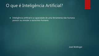O que é Inteligência Artificial?
 Inteligência artificial é a capacidade de uma ferramenta não humana
possuir ou simular o raciocínio humano.
José Wollinger
 