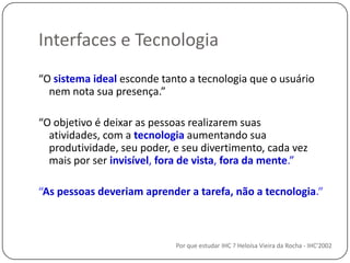 Interfaces e TecnologiaPor que estudar IHC ? Heloísa Vieira da Rocha - IHC'2002“O sistema idealesconde tanto a tecnologiaque o usuárionem nota suapresença.”“O objetivo é deixar as pessoas realizarem suas atividades, com a tecnologia aumentando sua produtividade, seu poder, e seu divertimento, cada vez mais por ser invisível, fora de vista, fora da mente.”“As pessoasdeveriamaprender a tarefa, não a tecnologia.”