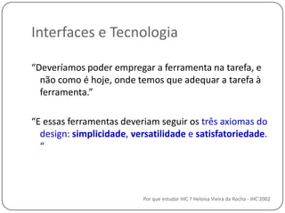 Interfaces e TecnologiaPor que estudar IHC ? Heloísa Vieira da Rocha - IHC'2002“Deveríamospoderempregar a ferramentanatarefa, e nãocomo é hoje, ondetemosqueadequar a tarefa à ferramenta.”“E essasferramentasdeveriamseguirostrêsaxiomas do design: simplicidade, versatilidade e satisfatoriedade. “