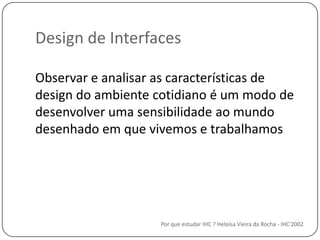 Design de InterfacesPor que estudar IHC ? Heloísa Vieira da Rocha - IHC'2002Observar e analisar as características de design do ambientecotidiano é um modo de desenvolverumasensibilidadeaomundodesenhadoemquevivemos e trabalhamos