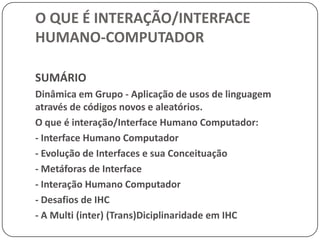 O QUE É INTERAÇÃO/INTERFACE HUMANO-COMPUTADORSUMÁRIODinâmica em Grupo - Aplicação de usos de linguagem através de códigos novos e aleatórios.O que é interação/Interface Humano Computador:- Interface Humano Computador- Evolução de Interfaces e sua Conceituação- Metáforas de Interface- Interação Humano Computador- Desafios de IHC- A Multi (inter) (Trans)Diciplinaridade em IHC