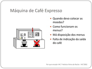 Máquina de Café ExpressoQuando devo colocar as moedas?Como funcionam os menus?Má disposição dos menusFalta de indicação da saída do caféPor que estudar IHC ? Heloísa Vieira da Rocha - IHC'2002