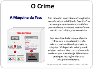 O CrimeA Máquina da TessEsta máquina aparentemente inofensiva possui o péssimo hábito de “assaltar” as pessoas que nela colocam seu dinheiro pensando que, em troca, receberão um cartão com crédito para seu celular.Isso acontece toda vez que alguém coloca nela o seu dinheiro e não existem mais cartões disponíveis na máquina. Só depois ela avisa que não existem mais cartões com o número de unidades que você deseja. Não existem quaisquer instruções de comorecuperar o dinheiro.Por que estudar IHC ? Heloísa Vieira da Rocha - IHC'2002