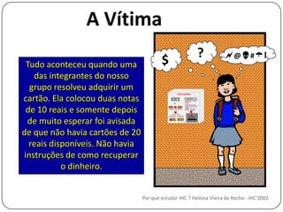 A Vítima?@#!$Tudo aconteceu quando uma das integrantes do nosso grupo resolveu adquirir um cartão. Ela colocou duas notas de 10 reais e somente depois de muito esperar foi avisada de que não havia cartões de 20 reais disponíveis. Não havia instruções de como recuperar o dinheiro.Por que estudar IHC ? Heloísa Vieira da Rocha - IHC'2002