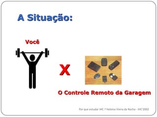 A Situação:VocêXO Controle Remoto da GaragemPor que estudar IHC ? Heloísa Vieira da Rocha - IHC'2002