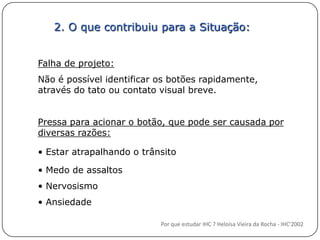 2. O que contribuiu para a Situação:Falha de projeto:Não é possível identificar os botões rapidamente, através do tato ou contato visual breve.Pressa para acionar o botão, que pode ser causada por diversas razões: Estar atrapalhando o trânsito