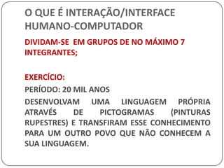 O QUE É INTERAÇÃO/INTERFACE HUMANO-COMPUTADORDIVIDAM-SE  EM GRUPOS DE NO MÁXIMO 7 INTEGRANTES;EXERCÍCIO: PERÍODO: 20 MIL ANOSDESENVOLVAM UMA LINGUAGEM PRÓPRIA ATRAVÉS DE PICTOGRAMAS (PINTURAS RUPESTRES) E TRANSFIRAM ESSE CONHECIMENTO PARA UM OUTRO POVO QUE NÃO CONHECEM A SUA LINGUAGEM.