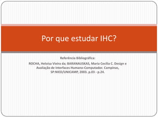 Referência Bibliográfica:ROCHA, Heloisa Vieira da; BARANAUSKAS, Maria Cecília C. Design e Avaliação de Interfaces Humano-Computador. Campinas, SP:NIED/UNICAMP, 2003. p.03 - p.24. Porqueestudar IHC?