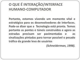 O QUE É INTERAÇÃO/INTERFACE HUMANO-COMPUTADORFerramentas computacionais específicas e ambientes de programação permitem construir protótipos rápidos como as ferramentas de auxilio ao design de produtos industriais. Muitos de nós usam vários produtos eletrônicos, como os gravadores de vídeo cassete, fornos de microondas, telefones, etc. Arte, música, esportes e entretenimento são atualmente auxiliadas e suportadas por sistemas computacionais.