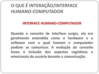 O QUE É INTERAÇÃO/INTERFACE HUMANO-COMPUTADORProfissionais das mais diferentes áreas têm contribuído significativamente para todo esse desenvolvimento, e dentre estes podemos destacar: