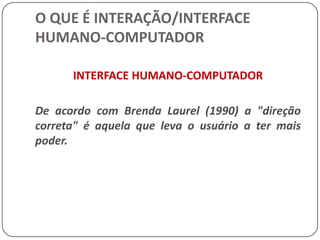 O QUE É INTERAÇÃO/INTERFACE HUMANO-COMPUTADORDesigners de software têm explorado maneiras melhores de organizar informação graficamente. Eles têm desenvolvido linguagens de consulta e facilidades visuais para entrada, busca e saída de informação. Têm usado sons (música e voz), representações tridimensionais, animação e vídeo para melhorar o conteúdo e a expressão das interfaces. Técnicas como manipulação direta, tele-presença, e realidade virtual mudam a maneira de interagir e de pensar sobre computadores.