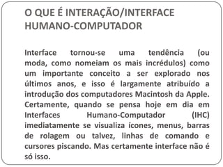 O QUE É INTERAÇÃO/INTERFACE HUMANO-COMPUTADORPortanto, estamos vivendo um momento vital e estratégico para os desenvolvedores de interfaces. Pode-se dizer que a  Tecnologia está pronta. Temos portanto as pontes e túneis construídos e agora as estradas precisam ser pavimentadas e  as sinalizações pintadas para tornar possível o pesado tráfico da grande leva de usuários (Schneiderman, 1998).