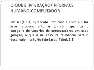 O QUE É INTERAÇÃO/INTERFACE HUMANO-COMPUTADORINTERFACE HUMANO-COMPUTADORQuando o conceito de interface surgiu, ela era geralmente entendida como o hardware e o software com o qual homem e computador podiam se comunicar. A evolução do conceito levou à inclusão dos aspectos cognitivos e emocionais do usuário durante a comunicação.