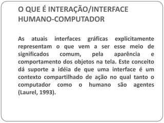 O QUE É INTERAÇÃO/INTERFACE HUMANO-COMPUTADORUMA PRIMEIRA DEFINIÇÃO DE INTERFACESO que muitas vezes é esquecido é que a forma da interface também reflete o que pode ser feito com ela. Tomando o exemplo da maçaneta, podemos ver que no mundo existem diversos formatos de maçaneta e de acordo com o formato sabemos como deve ser aberta uma porta: girando a açanetano sentido anti-horário, empurrando a porta, puxando a porta, etc. (Norman, 1988).