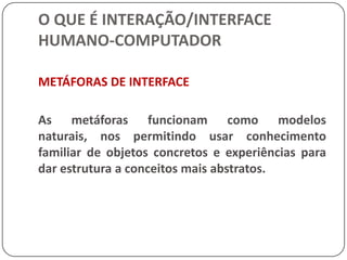 O QUE É INTERAÇÃO/INTERFACE HUMANO-COMPUTADORInterface tornou-se uma tendência (ou moda, como nomeiam os mais incrédulos) como um importante conceito a ser explorado nos últimos anos, e isso é largamente atribuído a introdução dos computadores Macintosh da Apple.  Certamente, quando se pensa hoje em dia em Interfaces Humano-Computador (IHC) imediatamente se visualiza ícones, menus, barras de rolagem ou talvez, linhas de comando e cursores piscando. Mas certamente interface não é só isso.