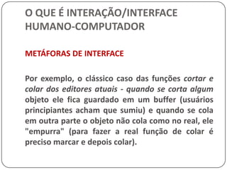 O QUE É INTERAÇÃO/INTERFACE HUMANO-COMPUTADORAvanços da Lingüística têm demonstrado que diálogo não é linear, ou seja, quando dizemos alguma coisa, você pensa sobre o que dissemos e aí dá uma resposta, nós vamos pensar sobre a resposta e aí …., e assim por diante.Portanto, para que o diálogo efetivamente ocorra é necessária a existência, ou a construção, de um meio comum de significados.
