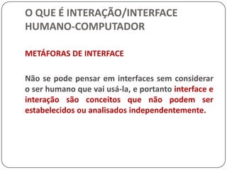 O QUE É INTERAÇÃO/INTERFACE HUMANO-COMPUTADORAs atuais interfaces gráficas explicitamente representam o que vem a ser esse meio de significados comum, pela aparência e comportamento dos objetos na tela. Este conceito dá suporte a idéia de que uma interface é um contexto compartilhado de ação no qual tanto o computador como o humano são agentes (Laurel, 1993).
