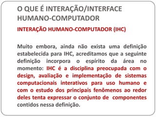 O QUE É INTERAÇÃO/INTERFACE HUMANO-COMPUTADORMETÁFORAS DE INTERFACEPor exemplo, o clássico caso das funções cortar e colar dos editores atuais - quando se corta algum objeto ele fica guardado em um buffer (usuários principiantes acham que sumiu) e quando se cola em outra parte o objeto não cola como no real, ele "empurra" (para fazer a real função de colar é preciso marcar e depois colar).