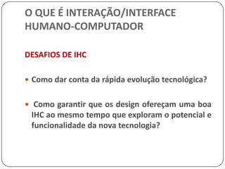 O QUE É INTERAÇÃO/INTERFACE HUMANO-COMPUTADORINTERAÇÃO HUMANO-COMPUTADOR (IHC)Isso de maneira alguma quer dizer que o design deve ser adequado a todas as pessoas, mas os computadores devem ser projetados para as necessidades e capacidades de um grupo alvo.