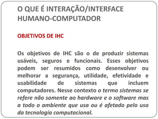 O QUE É INTERAÇÃO/INTERFACE HUMANO-COMPUTADORINTERAÇÃO HUMANO-COMPUTADOR (IHC)Os usuários em geral não devem ser obrigados a pensar sobre como o computador funciona, da mesma forma que o funcionamento mecânico de um carro não é preocupação da maioria das pessoas.