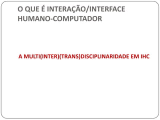 O QUE É INTERAÇÃO/INTERFACE HUMANO-COMPUTADORINTERAÇÃO HUMANO-COMPUTADOR (IHC)Os usuários em geral não devem ser obrigados a pensar sobre como o computador funciona, da mesma forma que o funcionamento mecânico de um carro não é preocupação da maioria das pessoas. Entretanto, a posição dos pedais, direção e câmbio têm muito impacto sobre o motorista, como também o design de sistemas computacionais têm efeito sobre seus usuários.