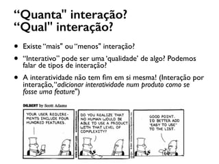 “Quanta" interação?
“Qual" interação?
• Existe “mais" ou “menos" interação?
• “Interativo” pode ser uma ‘qualidade’ de algo? Podemos
falar de tipos de interação?
• A interatividade não tem ﬁm em si mesma! (Interação por
interação,“adicionar interatividade num produto como se
fosse uma feature")
 
