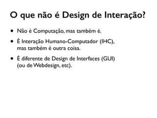 O que não é Design de Interação?
• Não é Computação, mas também é.
• É Interação Humano-Computador (IHC), 
mas também é outra coisa.
• É diferente de Design de Interfaces (GUI) 
(ou de Webdesign, etc).
 