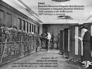 ENIAC
Electronic Numerical Integrator And Computer
Computador e Integrador Numérico Eletrônico
1943: começou a ser desenvolvido
1947: começou a funcionar
ocupava 180 m²
pesava 30 toneladas
construção foi requisitada pelo exército EUA
custo de U$ 500 mil (+ ou - U$6 milhões hoje)
 